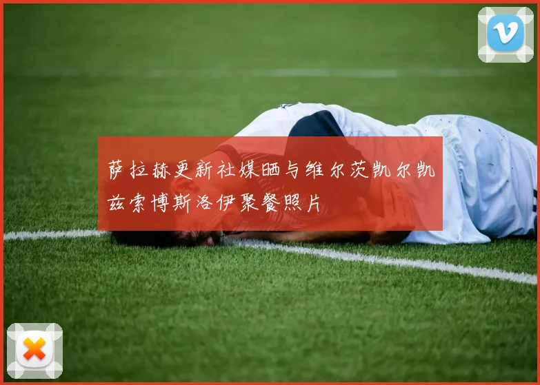 萨拉赫更新社媒晒与维尔茨凯尔凯兹索博斯洛伊聚餐照片